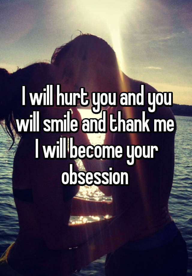 I will hurt you and you will smile and thank me 
I will become your obsession 