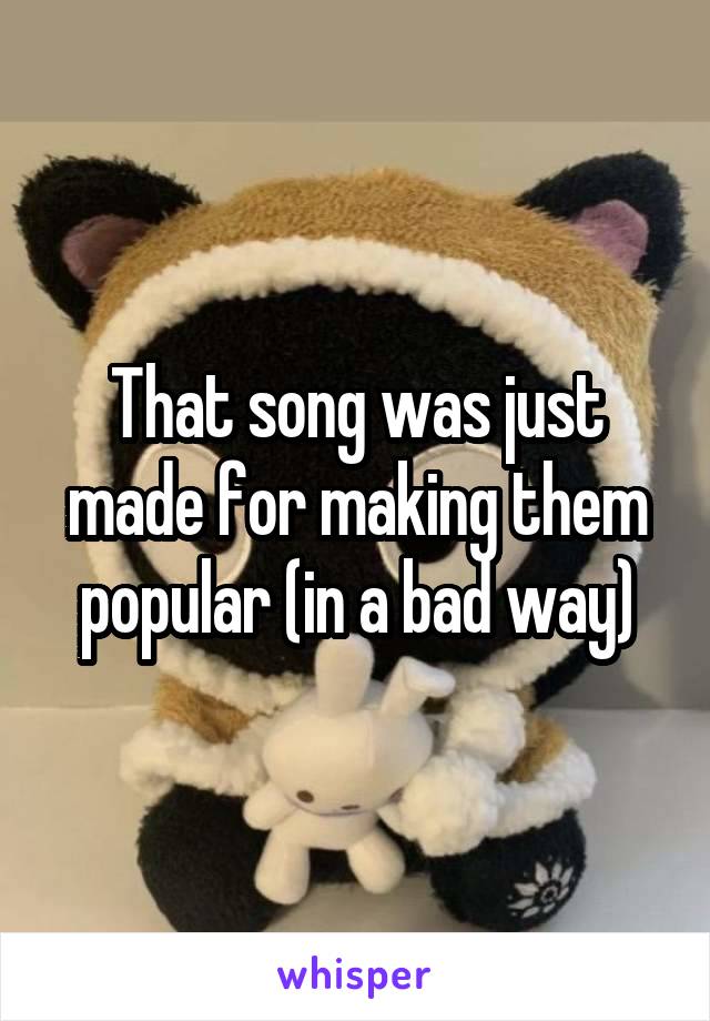 That song was just made for making them popular (in a bad way)