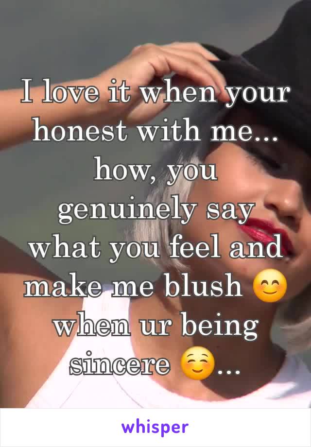 I love it when your honest with me... how, you genuinely say what you feel and make me blush 😊 when ur being sincere ☺️...