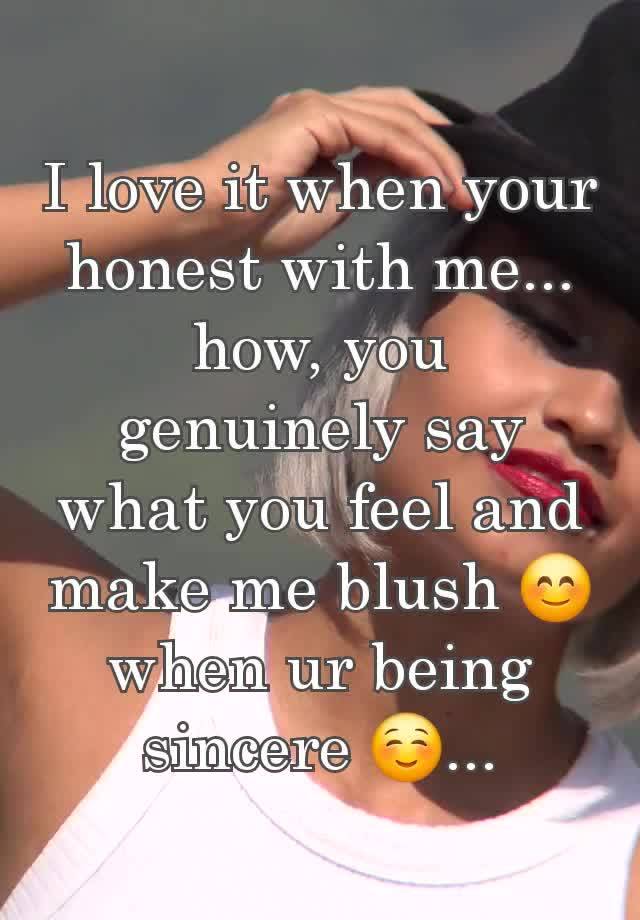 I love it when your honest with me... how, you genuinely say what you feel and make me blush 😊 when ur being sincere ☺️...