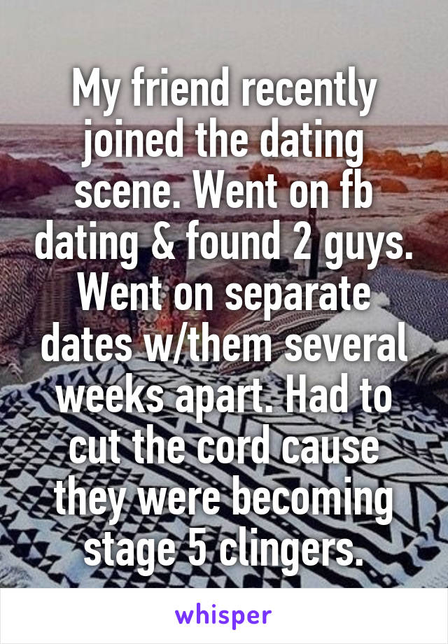 My friend recently joined the dating scene. Went on fb dating & found 2 guys. Went on separate dates w/them several weeks apart. Had to cut the cord cause they were becoming stage 5 clingers.