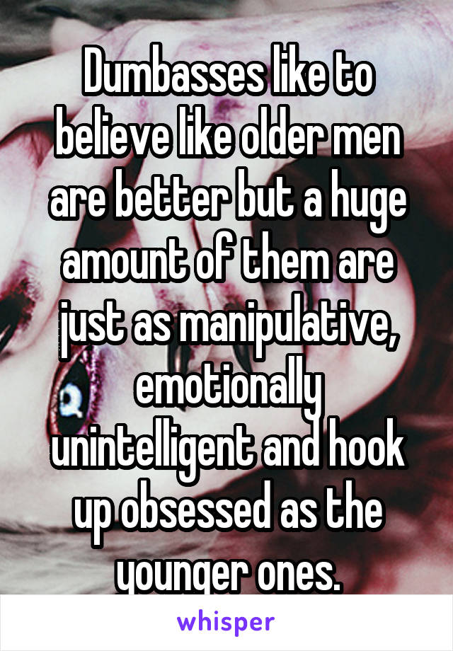 Dumbasses like to believe like older men are better but a huge amount of them are just as manipulative, emotionally unintelligent and hook up obsessed as the younger ones.