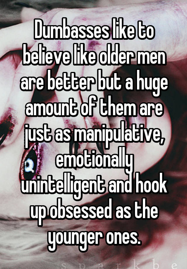 Dumbasses like to believe like older men are better but a huge amount of them are just as manipulative, emotionally unintelligent and hook up obsessed as the younger ones.