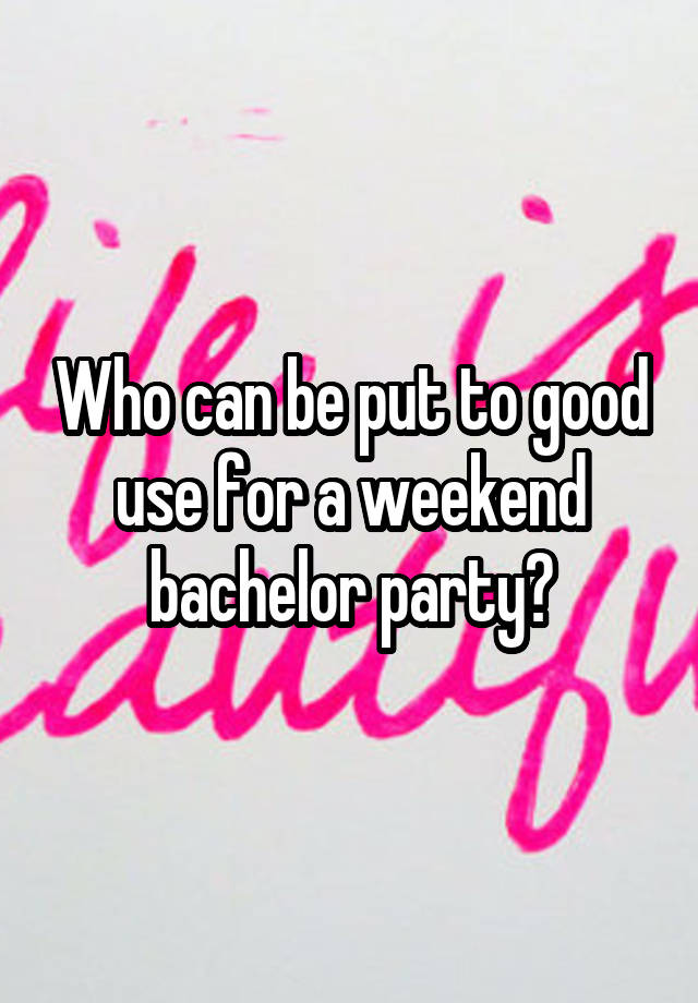 Who can be put to good use for a weekend bachelor party?