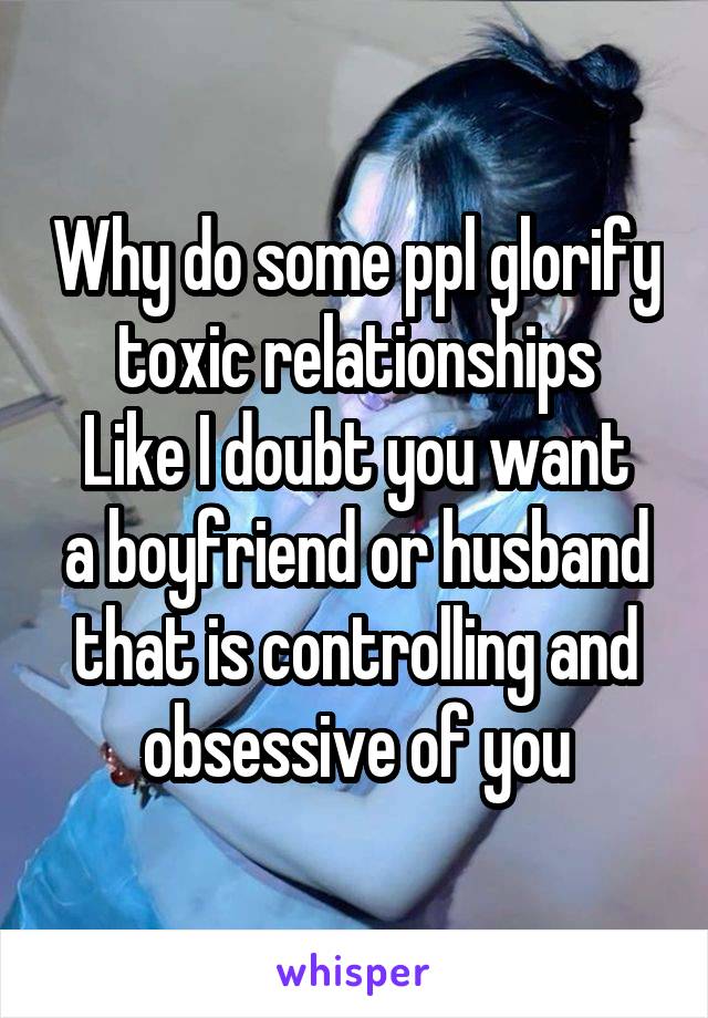 Why do some ppl glorify toxic relationships
Like I doubt you want a boyfriend or husband that is controlling and obsessive of you