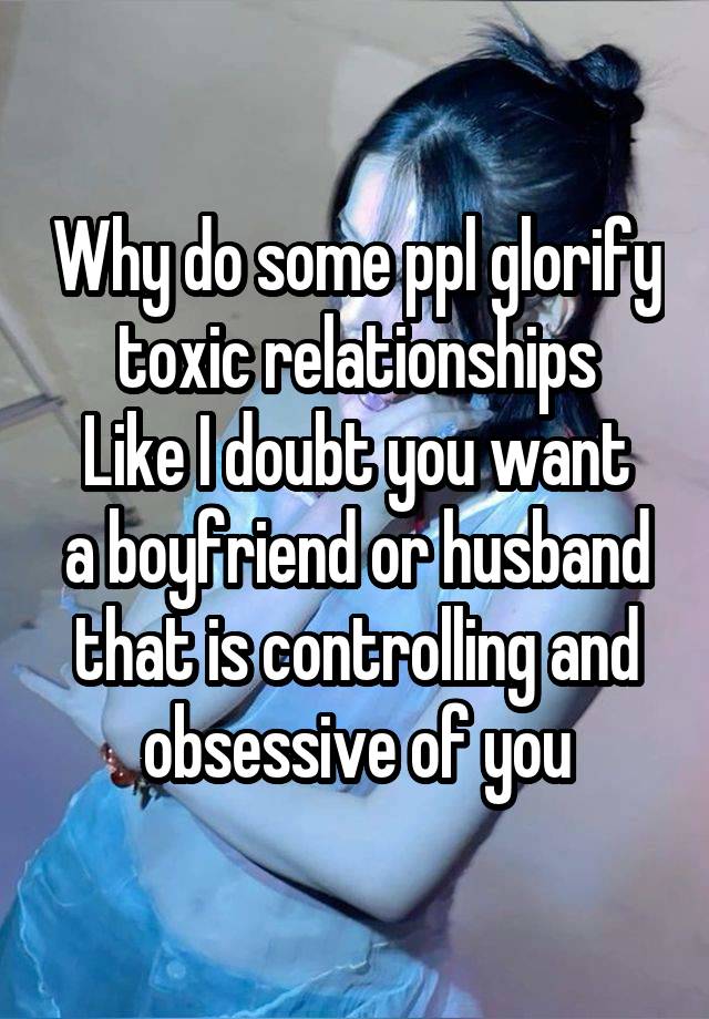 Why do some ppl glorify toxic relationships
Like I doubt you want a boyfriend or husband that is controlling and obsessive of you