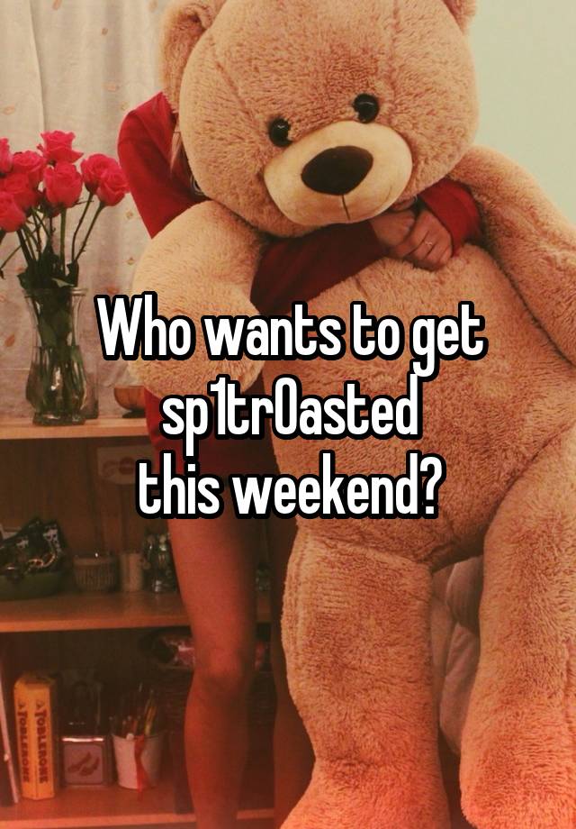 Who wants to get
sp1tr0asted
this weekend?