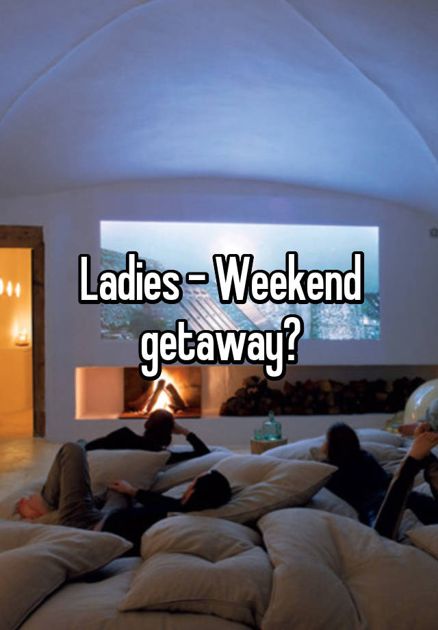 Ladies - Weekend getaway?