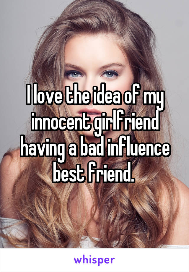 I love the idea of my innocent girlfriend having a bad influence best friend. 