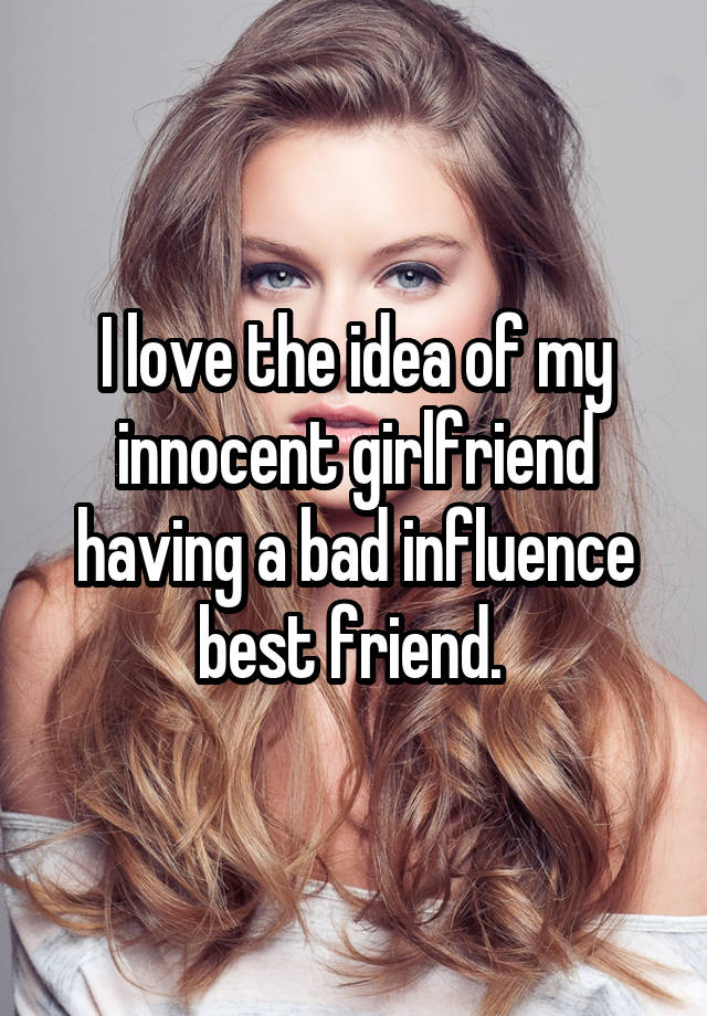 I love the idea of my innocent girlfriend having a bad influence best friend. 