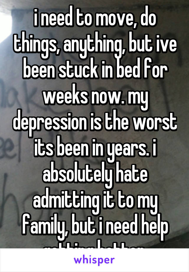 i need to move, do things, anything, but ive been stuck in bed for weeks now. my depression is the worst its been in years. i absolutely hate admitting it to my family, but i need help getting better.