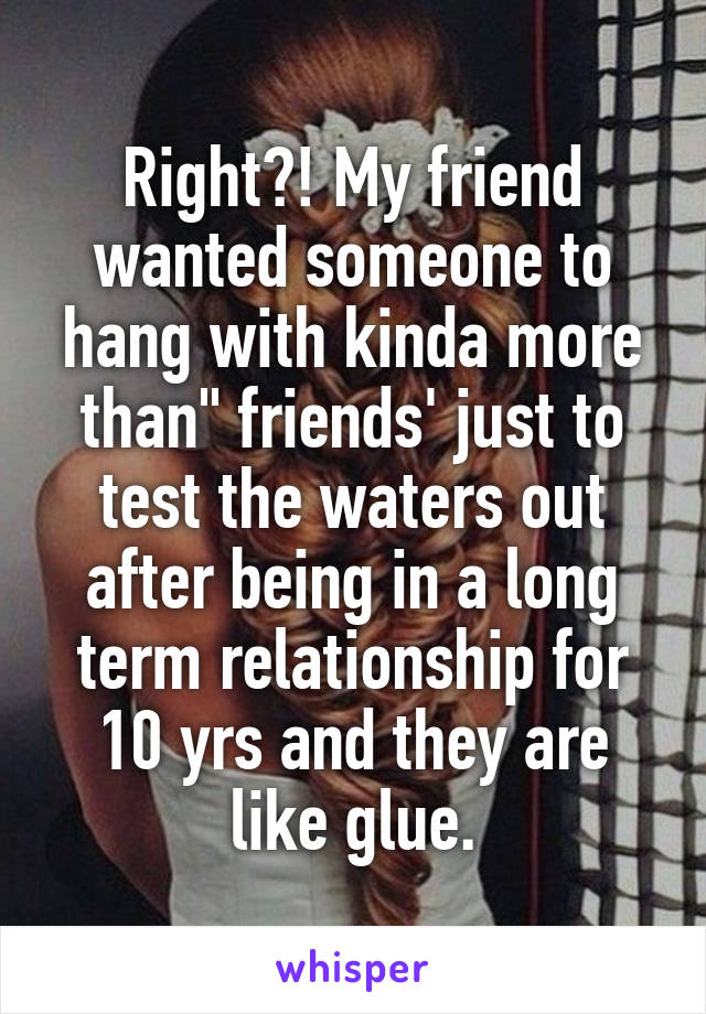 Right?! My friend wanted someone to hang with kinda more than" friends' just to test the waters out after being in a long term relationship for 10 yrs and they are like glue.