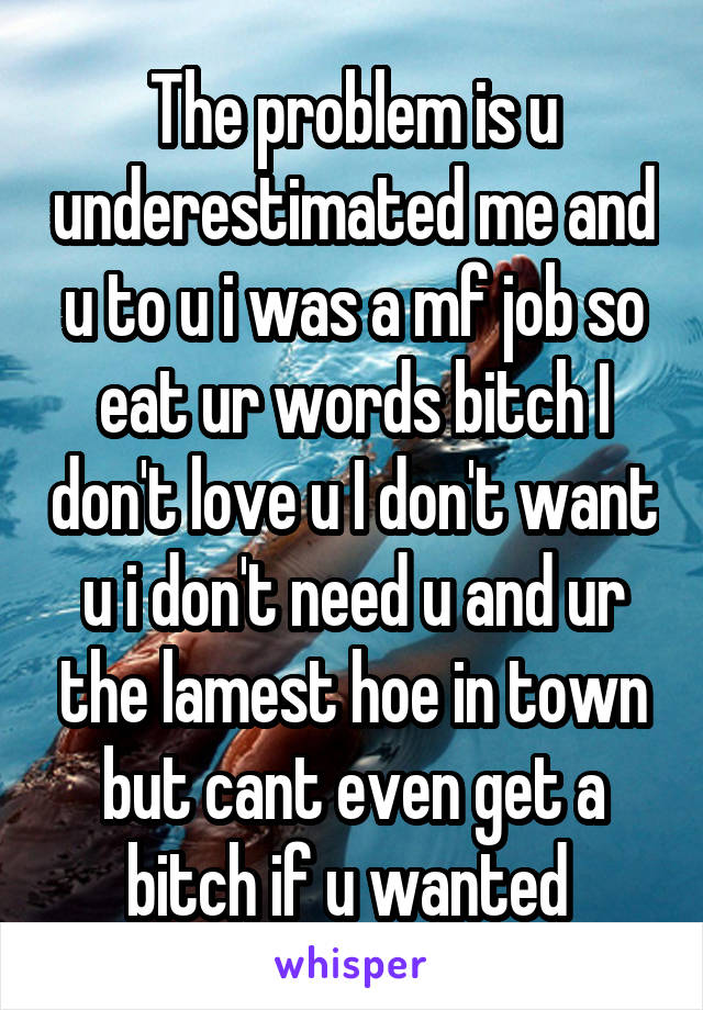 The problem is u underestimated me and u to u i was a mf job so eat ur words bitch I don't love u I don't want u i don't need u and ur the lamest hoe in town but cant even get a bitch if u wanted 