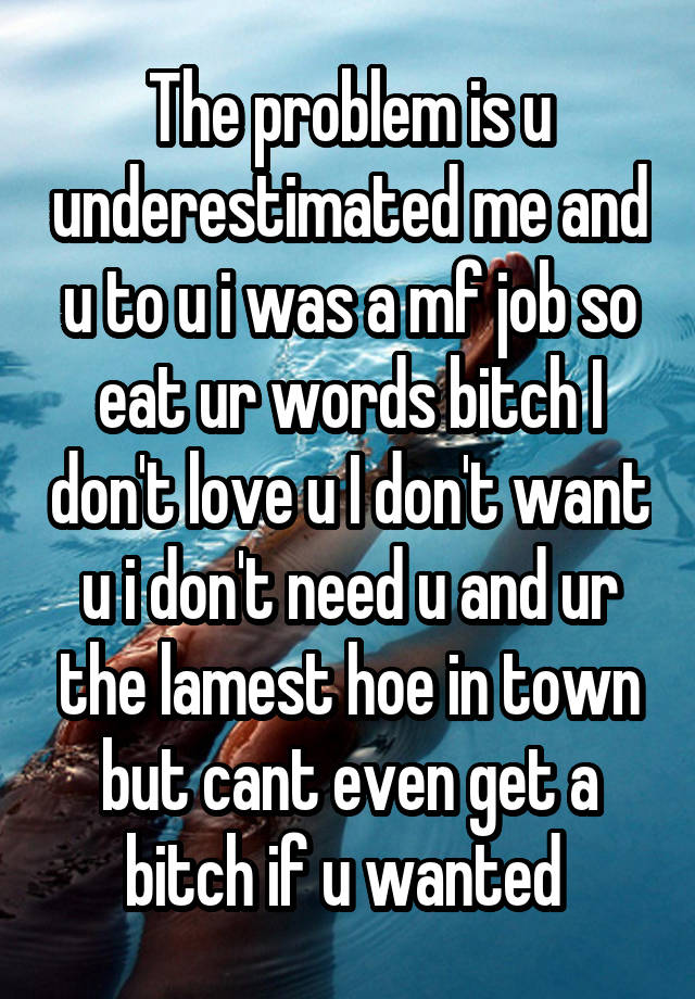 The problem is u underestimated me and u to u i was a mf job so eat ur words bitch I don't love u I don't want u i don't need u and ur the lamest hoe in town but cant even get a bitch if u wanted 