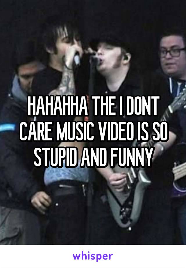 HAHAHHA THE I DONT CARE MUSIC VIDEO IS SO STUPID AND FUNNY