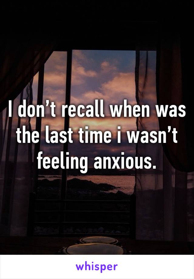 I don’t recall when was the last time i wasn’t feeling anxious.