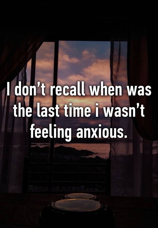 I don’t recall when was the last time i wasn’t feeling anxious.