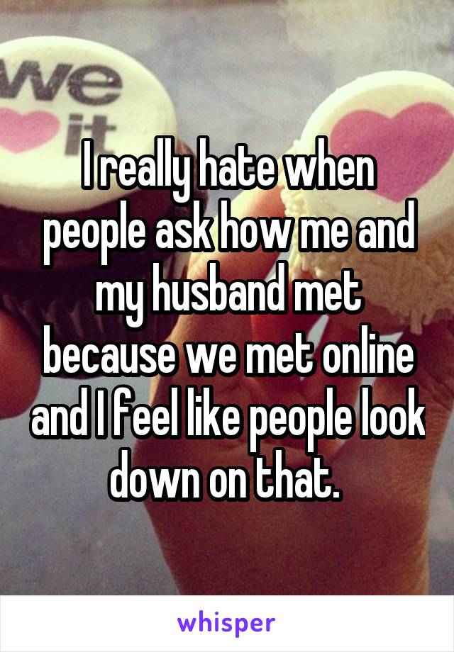 I really hate when people ask how me and my husband met because we met online and I feel like people look down on that. 