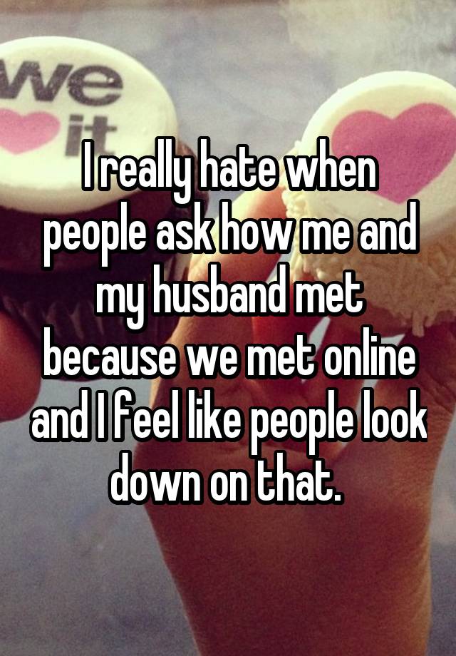 I really hate when people ask how me and my husband met because we met online and I feel like people look down on that. 