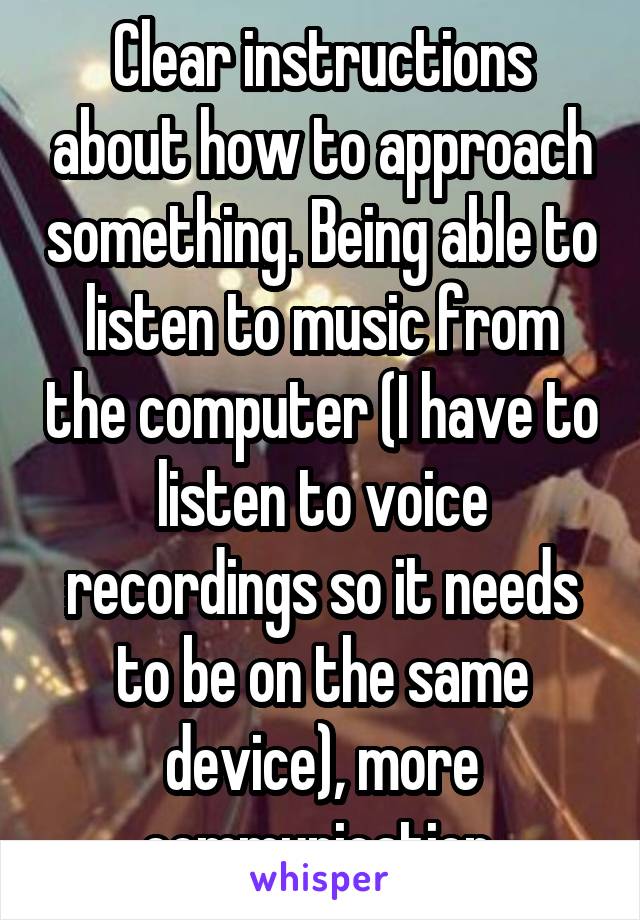 Clear instructions about how to approach something. Being able to listen to music from the computer (I have to listen to voice recordings so it needs to be on the same device), more communication 