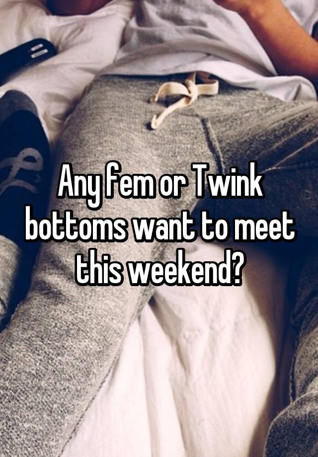 Any fem or Twink bottoms want to meet this weekend?