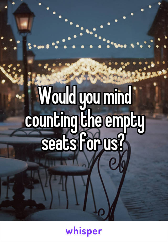 Would you mind counting the empty seats for us? 