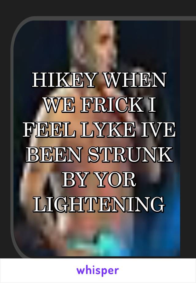 HIKEY WHEN WE FRICK I FEEL LYKE IVE BEEN STRUNK BY YOR LIGHTENING