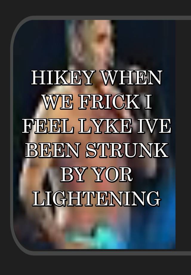 HIKEY WHEN WE FRICK I FEEL LYKE IVE BEEN STRUNK BY YOR LIGHTENING