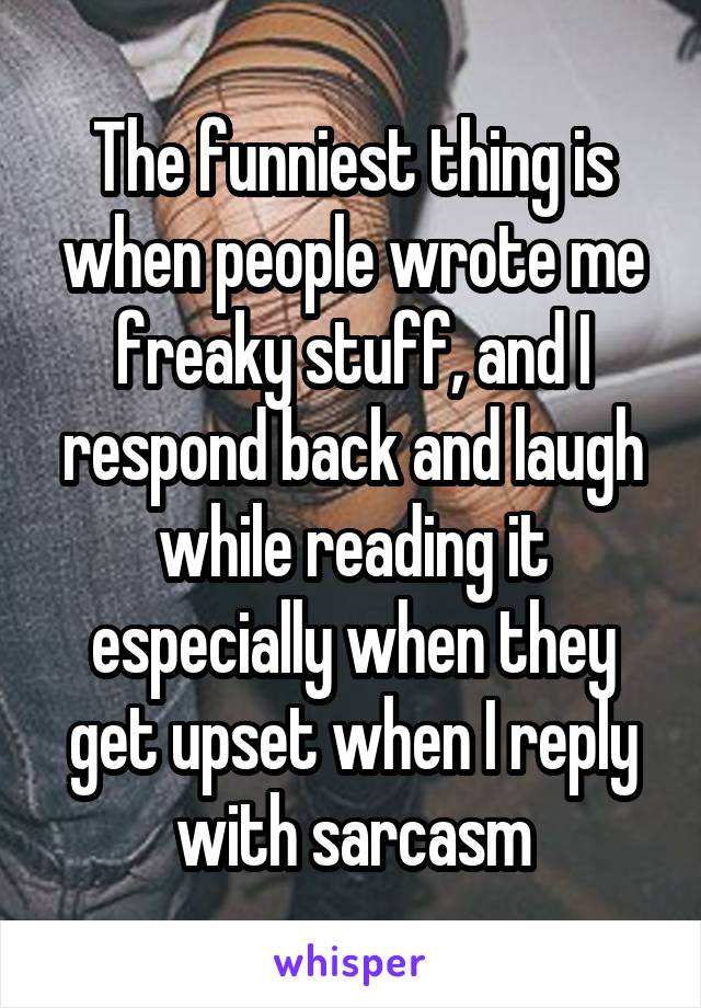 The funniest thing is when people wrote me freaky stuff, and I respond back and laugh while reading it especially when they get upset when I reply with sarcasm