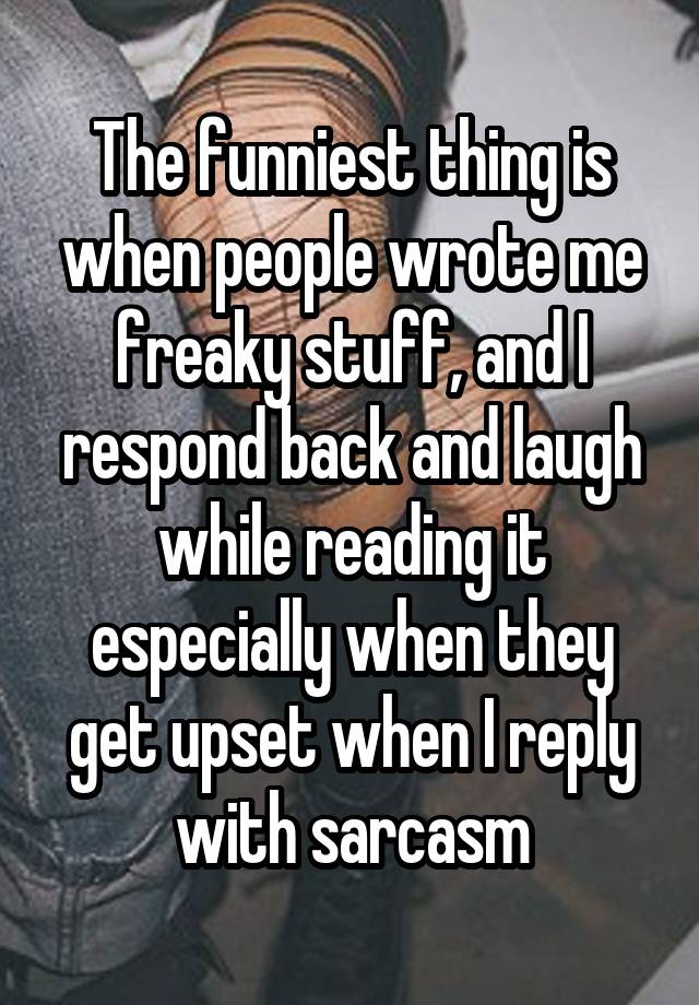 The funniest thing is when people wrote me freaky stuff, and I respond back and laugh while reading it especially when they get upset when I reply with sarcasm