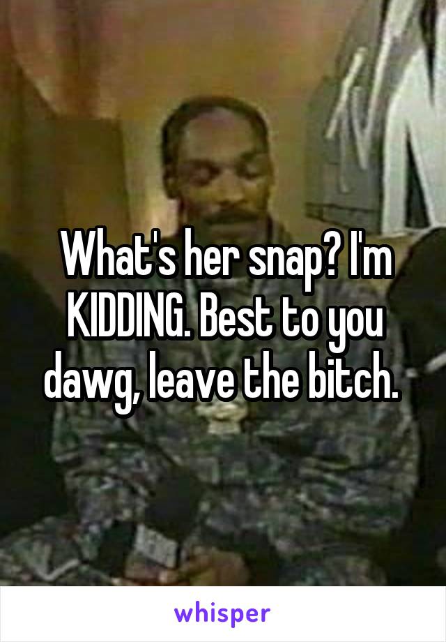 What's her snap? I'm KIDDING. Best to you dawg, leave the bitch. 