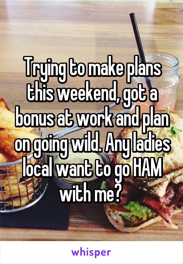 Trying to make plans this weekend, got a bonus at work and plan on going wild. Any ladies local want to go HAM with me? 