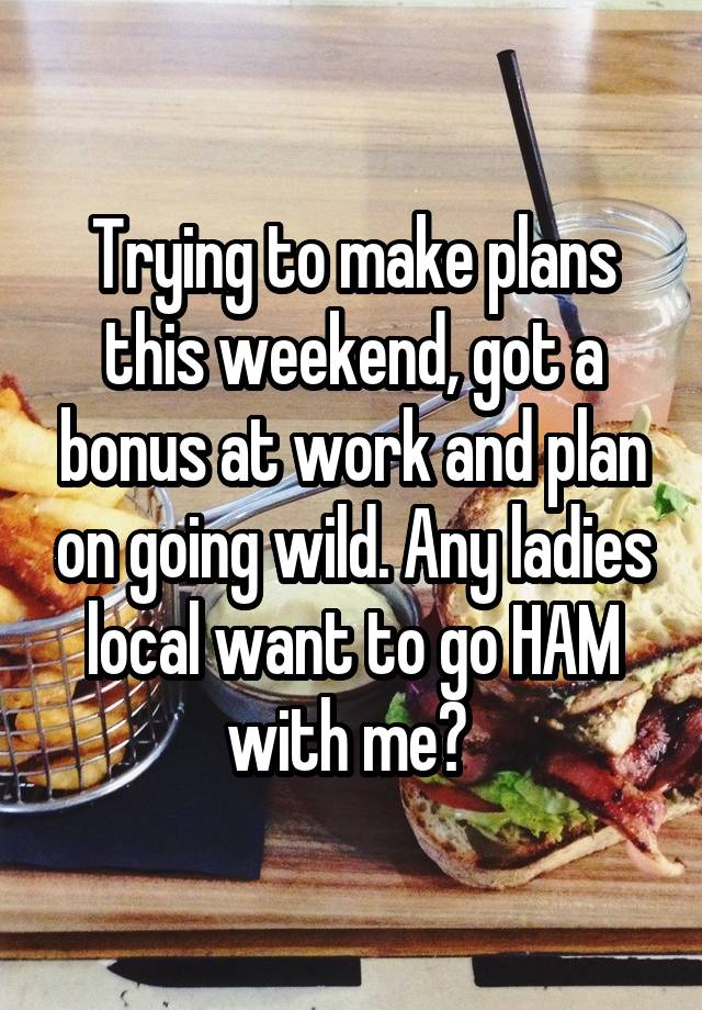 Trying to make plans this weekend, got a bonus at work and plan on going wild. Any ladies local want to go HAM with me? 