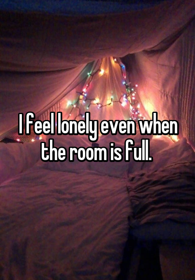 I feel lonely even when the room is full. 