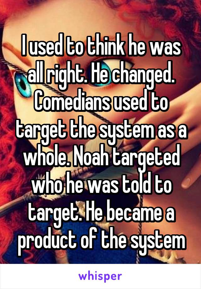 I used to think he was all right. He changed. Comedians used to target the system as a whole. Noah targeted who he was told to target. He became a product of the system