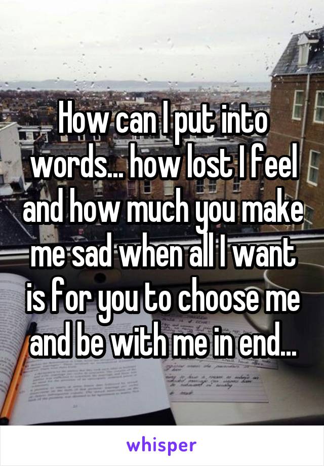 How can I put into words... how lost I feel and how much you make me sad when all I want is for you to choose me and be with me in end...