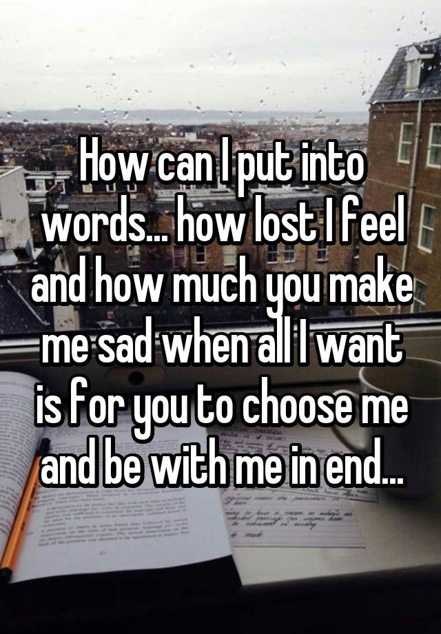 How can I put into words... how lost I feel and how much you make me sad when all I want is for you to choose me and be with me in end...