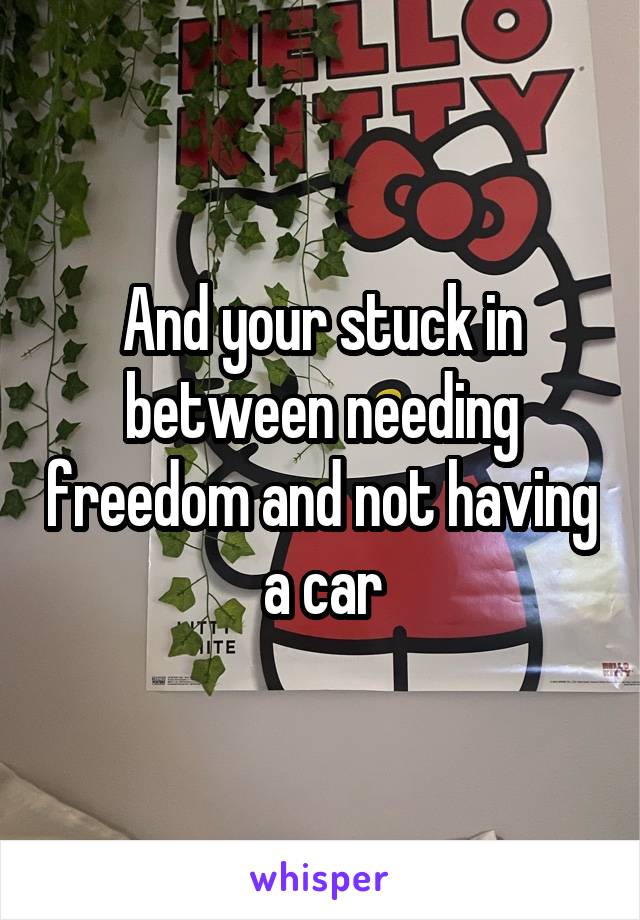 And your stuck in between needing freedom and not having a car