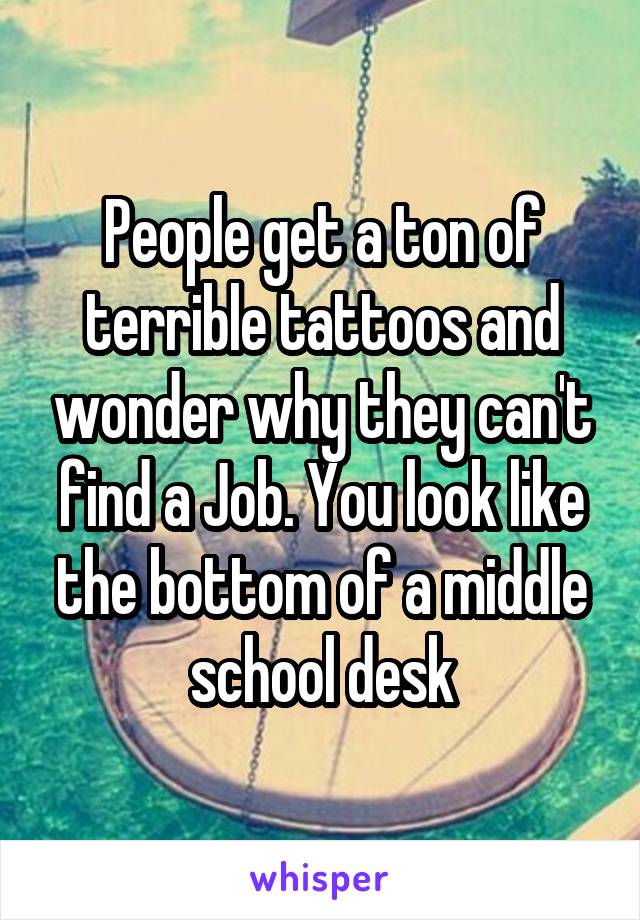 People get a ton of terrible tattoos and wonder why they can't find a Job. You look like the bottom of a middle school desk