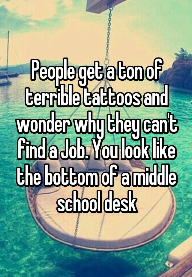 People get a ton of terrible tattoos and wonder why they can't find a Job. You look like the bottom of a middle school desk