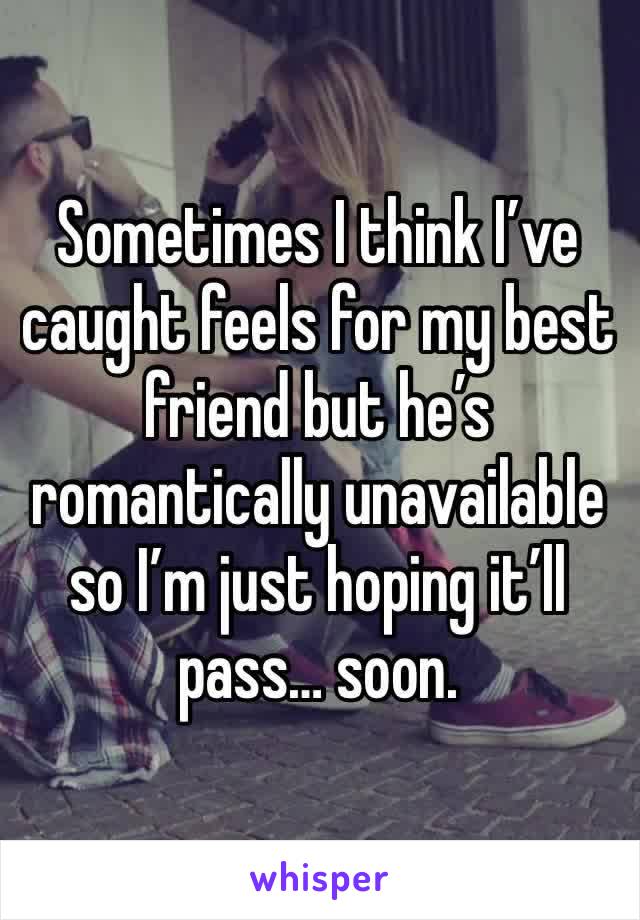 Sometimes I think I’ve caught feels for my best friend but he’s romantically unavailable so I’m just hoping it’ll pass… soon. 