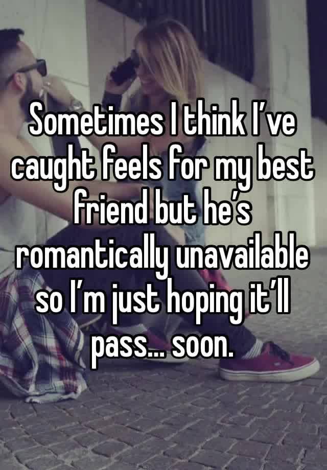 Sometimes I think I’ve caught feels for my best friend but he’s romantically unavailable so I’m just hoping it’ll pass… soon. 