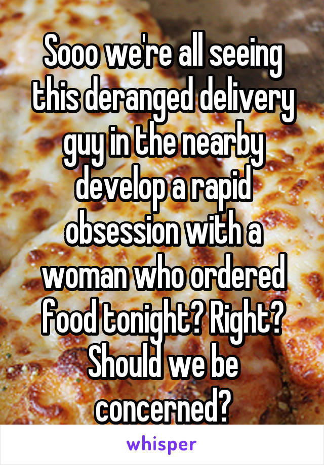 Sooo we're all seeing this deranged delivery guy in the nearby develop a rapid obsession with a woman who ordered food tonight? Right? Should we be concerned?