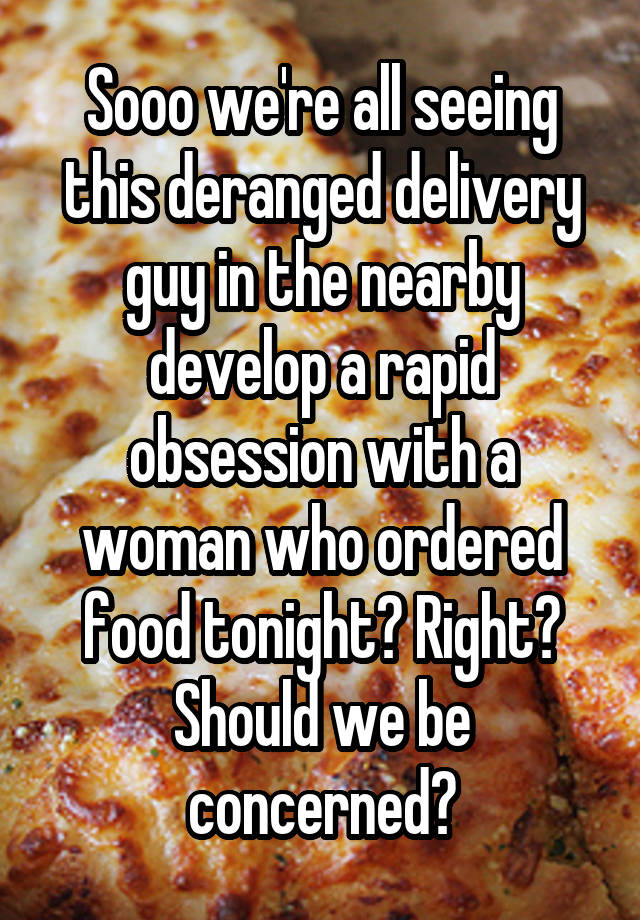 Sooo we're all seeing this deranged delivery guy in the nearby develop a rapid obsession with a woman who ordered food tonight? Right? Should we be concerned?