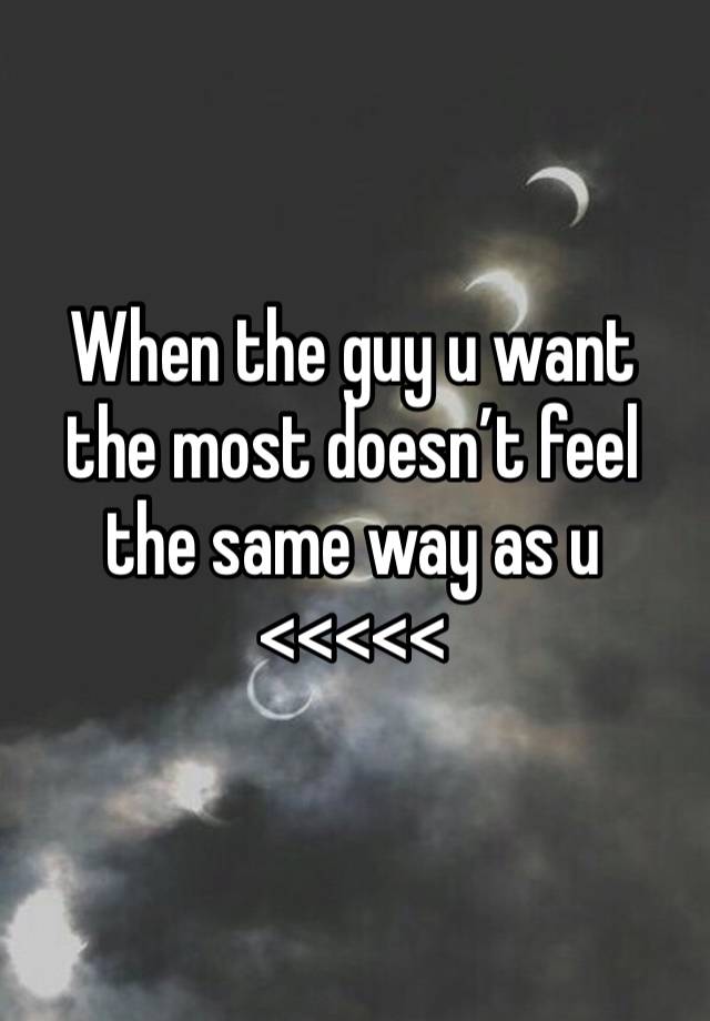 When the guy u want the most doesn’t feel the same way as u <<<<<
