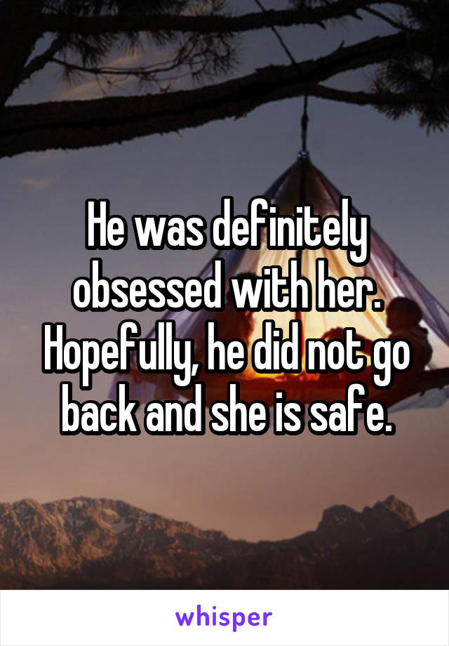 He was definitely obsessed with her. Hopefully, he did not go back and she is safe.