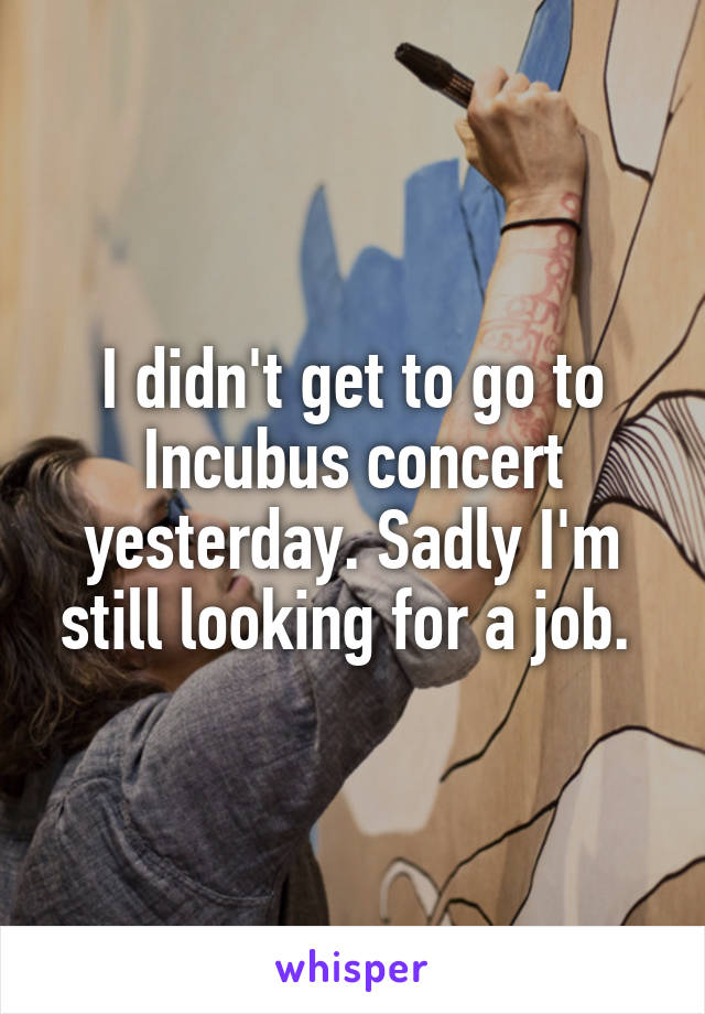 I didn't get to go to Incubus concert yesterday. Sadly I'm still looking for a job. 