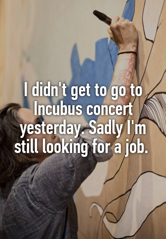 I didn't get to go to Incubus concert yesterday. Sadly I'm still looking for a job. 