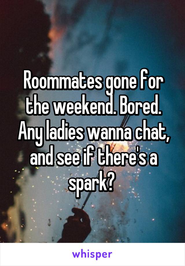 Roommates gone for the weekend. Bored. Any ladies wanna chat, and see if there's a spark? 