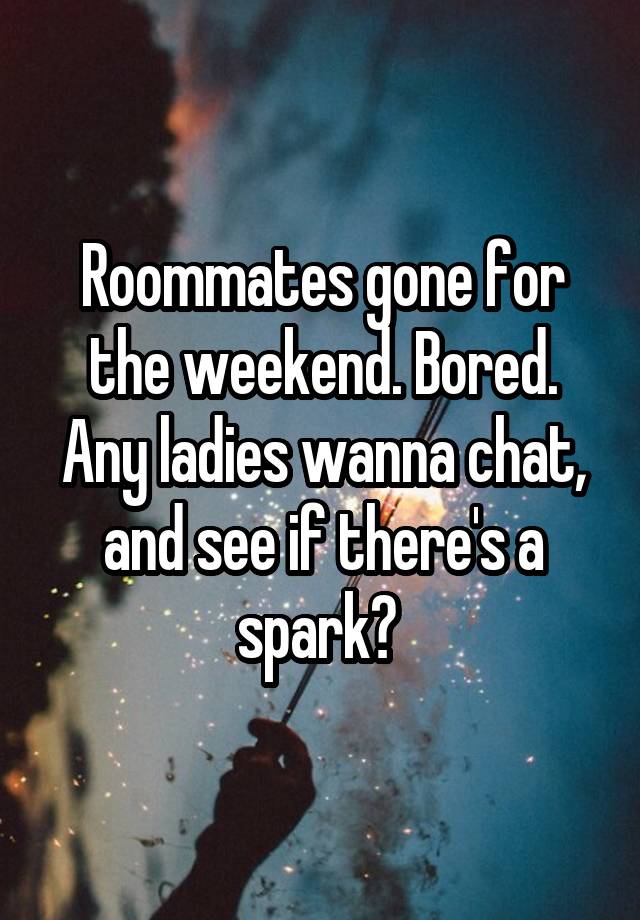 Roommates gone for the weekend. Bored. Any ladies wanna chat, and see if there's a spark? 